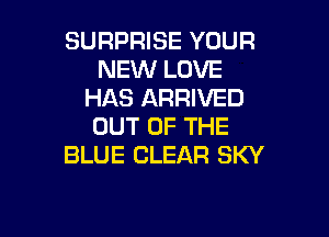 SURPRISE YOUR
NEW LOVE
HAS ARRIVED

OUT OF THE
BLUE CLEAR SKY