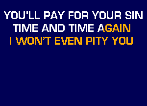 YOU'LL PAY FOR YOUR SIN
TIME AND TIME AGAIN
I WON'T EVEN PITY YOU