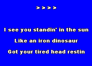 i???

I see you standin' in the sun
Like an iron dinosaur

Got your tired head restin