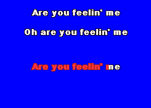 Are you feelin' me

on are you feelin' me