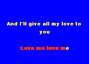 And I'll give all my love to

you