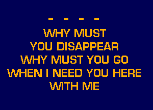 WHY MUST
YOU DISAPPEAR
WHY MUST YOU GO
WHEN I NEED YOU HERE
WITH ME