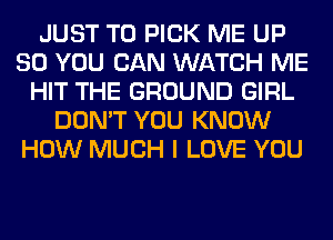 JUST TO PICK ME UP
80 YOU CAN WATCH ME
HIT THE GROUND GIRL
DON'T YOU KNOW
HOW MUCH I LOVE YOU