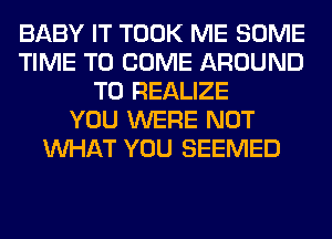 BABY IT TOOK ME SOME
TIME TO COME AROUND
T0 REALIZE
YOU WERE NOT
WHAT YOU SEEMED