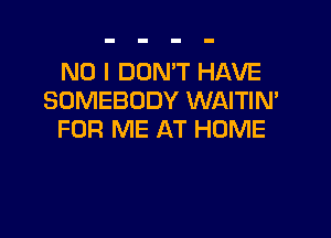 NO I DON'T HAVE
SOMEBODY WAITIM

FOR ME AT HOME