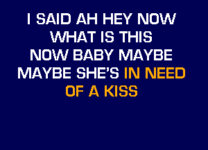 I SAID AH HEY NOW
WHAT IS THIS
NOW BABY MAYBE
MAYBE SHE'S IN NEED
OF A KISS