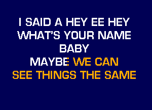 I SAID A HEY EE HEY
WHATS YOUR NAME
BABY
MAYBE WE CAN
SEE THINGS THE SAME