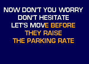 NOW DON'T YOU WORRY
DON'T HESITATE
LET'S MOVE BEFORE
THEY RAISE
THE PARKING RATE