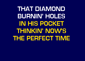 THAT DIAMOND
BURNIN' HOLES
IN HIS POCKET
THINKIM NOWS
THE PERFECT TIME