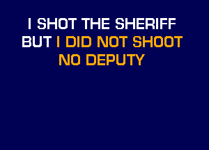 I SHOT THE SHERIFF
BUT I DID NOT SHOOT
N0 DEPUTY