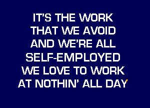 ITS THE WORK
THAT WE AVOID
AND WE'RE ALL

SELF-EMPLOYED
WE LOVE TO WORK
AT NOTHIN' ALL DAY