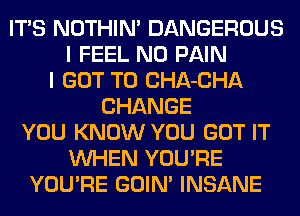 ITS NOTHIN' DANGEROUS
I FEEL N0 PAIN
I GOT TO CHA-CHA
CHANGE
YOU KNOW YOU GOT IT
WHEN YOU'RE
YOU'RE GOIN' INSANE