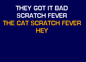 THEY GOT IT BAD
SCRATCH FEVER
THE CAT SCRATCH FEVER
HEY