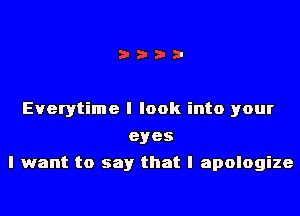 Everytime I look into your
eyes
I want to say that I apologize