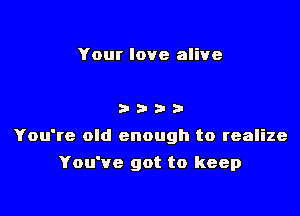 Your love alive

3333'

You're old enough to realize

You've got to keep