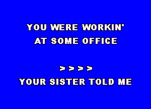 YOU WERE WORKIN'
AT SOME OFFICE

a a a- 9-
YOUR SISTER TOLD ME