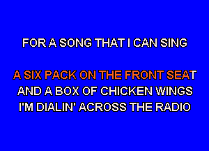 FOR A SONG THAT I CAN SING

A SIX PACK ON THE FRONT SEAT
AND A BOX 0F CHICKEN WINGS
I'M DIALIN' ACROSS THE RADIO