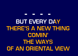 BUT EVERY DAY
THERE'S A NEW THING
COMIM
THE WAYS
OF AN ORIENTAL VIEW