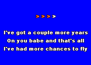 i???

I've got a couple more years
On you babe and that's all
I've had more chances to fly