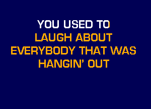 YOU USED TO
LAUGH ABOUT
EVERYBODY THAT WAS

HANGIM OUT