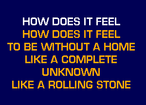 HOW DOES IT FEEL
HOW DOES IT FEEL
TO BE WITHOUT A HOME
LIKE A COMPLETE
UNKNOWN
LIKE A ROLLING STONE