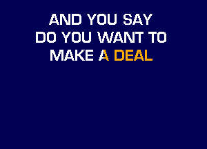 AND YOU SAY
DO YOU WANT TO
MAKE A DEAL