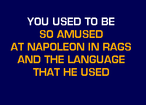 YOU USED TO BE
SO AMUSED
AT NAPOLEON IN RAGS
AND THE LANGUAGE
THAT HE USED