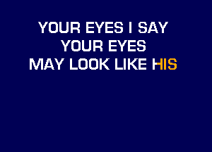 YOUR EYES I SAY
YOUR EYES
MAY LOOK LIKE HIS