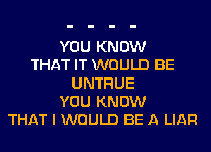 YOU KNOW
THAT IT WOULD BE
UNTRUE
YOU KNOW
THAT I WOULD BE A LIAR