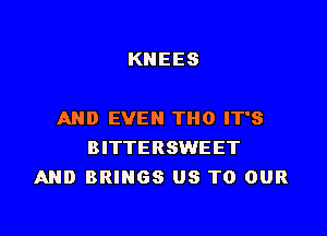 KNEES

AND EVEN THO IT'S
BITTERSWEET
AND BRINGS US TO OUR