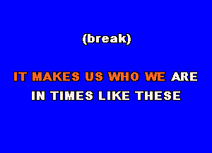 (break)

IT MAKES US WHO WE ARE
IN TIMES LIKE THESE