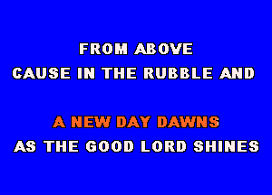 FROM ABOVE
CAUSE IN THE RUBBLE AND

A NEW DAY DAWNS
AS THE GOOD LORD SHINES