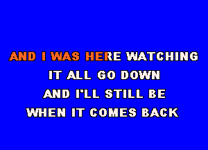 AND I WAS HERE WATCHING
IT ALL 60 DOWN
AND I'LL STILL BE
WHEN IT COMES BACK