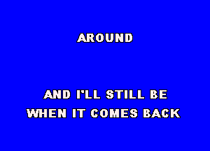 AND I'LL STILL BE
WHEN IT COMES BACK