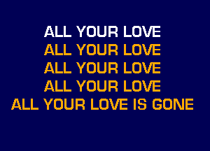 ALL YOUR LOVE
ALL YOUR LOVE
ALL YOUR LOVE
ALL YOUR LOVE
ALL YOUR LOVE IS GONE