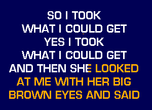 SO I TOOK
INHAT I COULD GET
YES I TOOK
INHAT I COULD GET
AND THEN SHE LOOKED
AT ME INITH HER BIG
BROWN EYES AND SAID