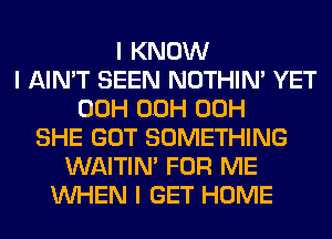 I KNOW
I AIN'T SEEN NOTHIN' YET
00H OOH 00H
SHE GOT SOMETHING
WAITIN' FOR ME
INHEN I GET HOME