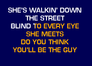 SHE'S WALKIM DOWN
THE STREET
BLIND T0 EVERY EYE
SHE MEETS
DO YOU THINK
YOU'LL BE THE GUY