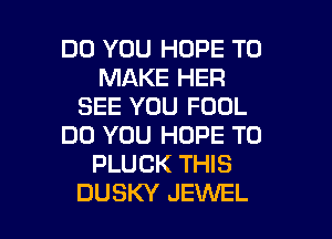 DO YOU HOPE TO
MAKE HER
SEE YOU FOOL
DO YOU HOPE TO
PLUCK THIS

DUSKY JEWEL l