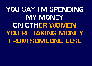 YOU SAY I'M SPENDING
MY MONEY
ON OTHER WOMEN
YOU'RE TAKING MONEY
FROM SOMEONE ELSE