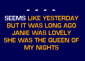 SEEMS LIKE YESTERDAY
BUT IT WAS LONG AGO
JANIE WAS LOVELY
SHE WAS THE QUEEN OF
MY NIGHTS