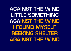 AGAINST THE WIND
LITI'LE SOMETHING
AGAINST THE WIND
I FOUND MYSELF
SEEKING SHELTER
AGAINST THE WND