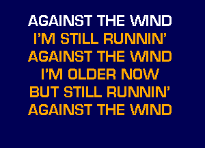 AGAINST THE WIND
I'M STILL RUNNIN'
AGAINST THE WIND
I'M OLDER NOW
BUT STILL RUNNIN'
AGAINST THE WND