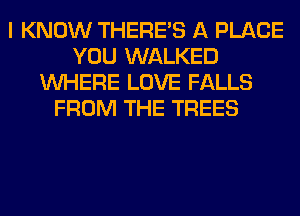 I KNOW THERE'S A PLACE
YOU WALKED
WHERE LOVE FALLS
FROM THE TREES