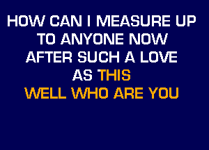 HOW CAN I MEASURE UP
TO ANYONE NOW
AFTER SUCH A LOVE
AS THIS
WELL WHO ARE YOU