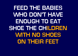 FEED THE BABIES
WHO DON'T HAVE
ENOUGH TO EAT
SHOE THE CHILDREN
WTH N0 SHOES
0N THEIFI FEET