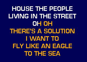 HOUSE THE PEOPLE
LIVING IN THE STREET
0H 0H
THERE'S A SOLUTION
I WANT TO
FLY LIKE AN EAGLE
TO THE SEA