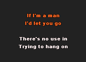 If I'm a man
I'd let you go

There's no use in

Trying to hang on
