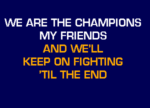 WE ARE THE CHAMPIONS
MY FRIENDS
AND WE'LL
KEEP ON FIGHTING
'TIL THE END