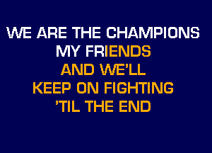 WE ARE THE CHAMPIONS
MY FRIENDS
AND WE'LL
KEEP ON FIGHTING
'TIL THE END